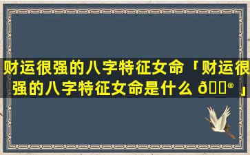 财运很强的八字特征女命「财运很强的八字特征女命是什么 💮 」